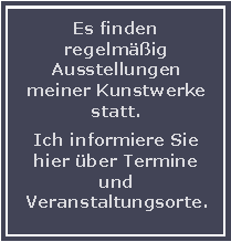 Textfeld: Es finden regelmig Ausstellungen meiner Kunstwerke statt. Ich informiere Sie hier ber Termine und Veranstaltungsorte.